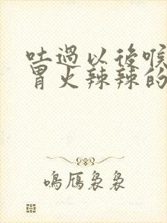 吐过以后喉咙到胃火辣辣的怎么办