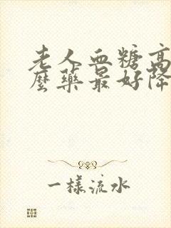 老人血糖高吃什么药最好降糖最快