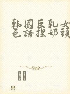 韩国巨乳女主播色诱捏奶头视频网站