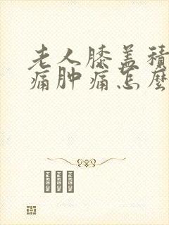 老人膝盖积水疼痛肿痛怎么治