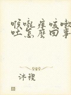 喉咙痒咳嗽就想吐怎么回事