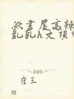 欲书屋高辣h文乱乳h文视频