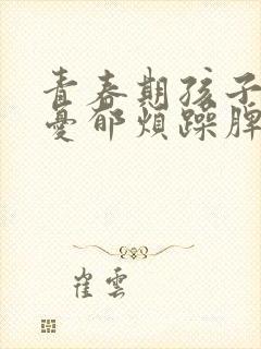 青春期孩子焦虑忧郁烦躁脾气大