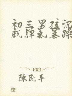 初三男孩沉迷游戏脾气暴躁厌学怎么办