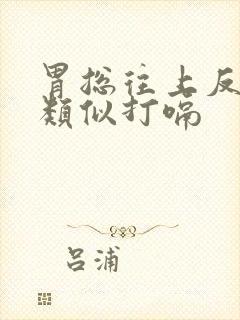 胃总往上反气,类似打嗝