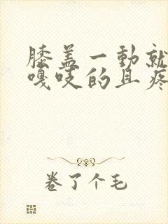 膝盖一动就嘎吱嘎吱的且疼痛