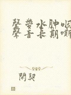 声带水肿咽喉炎声音长期嘶哑怎么办