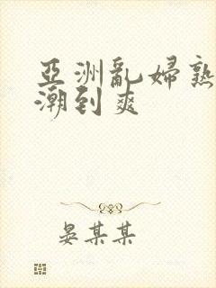 亚洲乱妇熟女高潮到爽