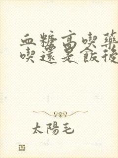 血糖高吃药饭前吃还是饭后吃好