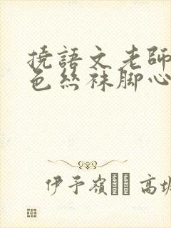 挠语文老师的黑色丝袜脚心作文