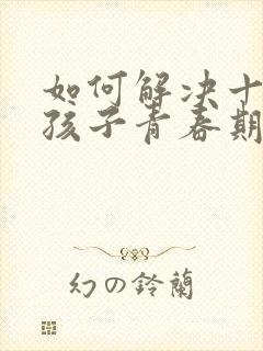 如何解决十岁女孩子青春期的叛逆