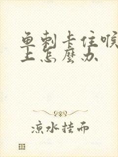 鱼刺卡住喉咙边上怎么办