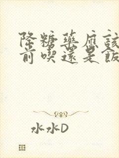 降糖药应该是饭前吃还是饭后吃