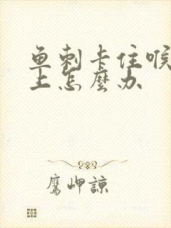 鱼刺卡住喉咙边上怎么办