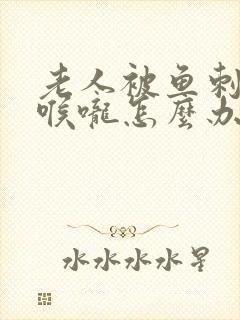 老人被鱼刺卡住喉咙怎么办