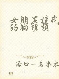 女朋友让我吃她的胸视频