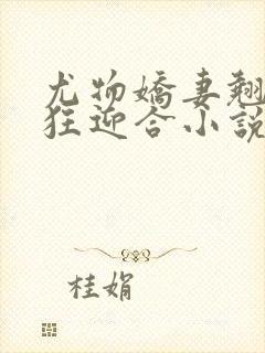 尤物娇妻翘臀疯狂迎合小说