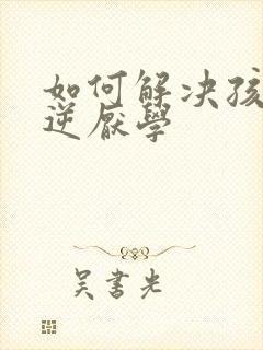 如何解决孩子叛逆厌学