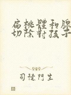 扁桃体和腺样体切除对孩子有什么影响