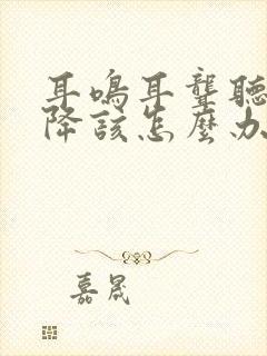 耳鸣耳聋听力下降该怎么办