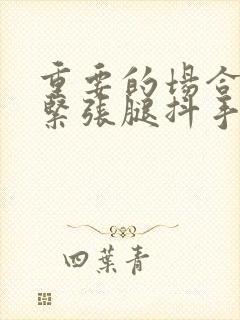 重要的场合讲话紧张腿抖手抖怎么办