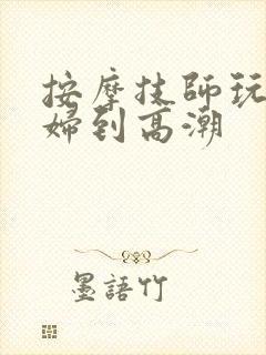 按摩技师玩弄少妇到高潮