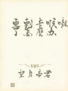 鱼刺卡喉咙发炎了怎么办