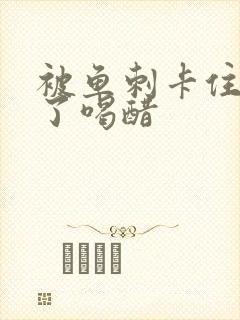 被鱼刺卡住喉咙了喝醋