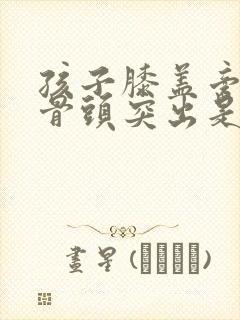 孩子膝盖旁边的骨头突出是什么原因