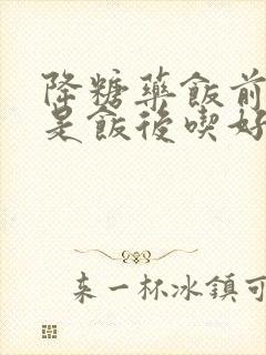 降糖药饭前吃还是饭后吃好