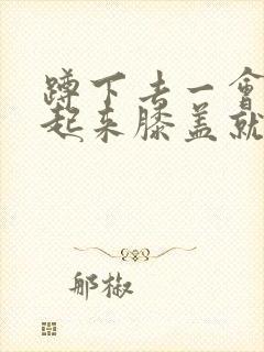 蹲下去一会再站起来膝盖就疼