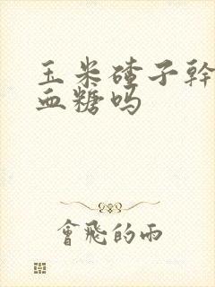 玉米碴子干饭升血糖吗