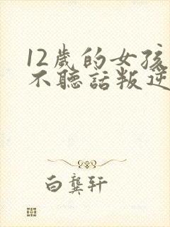 12岁的女孩子不听话叛逆怎么办