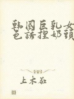 韩国巨乳女主播色诱捏奶头视频网站