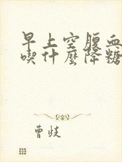 早上空腹血糖高吃什么降糖药好