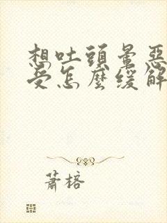 想吐头晕恶心难受怎么缓解