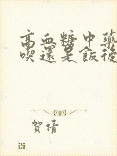 高血糖中药饭前吃还是饭后吃