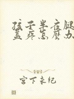 孩子半夜腿疼膝盖疼怎么办