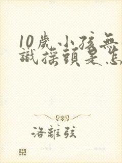 10岁小孩无意识摇头是怎么回事