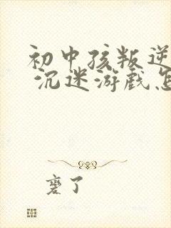 初中孩叛逆厌学 沉迷游戏怎么办