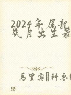 2024年属龙几月出生最好命运