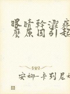 眼睛干涩疼痛什么原因引起的