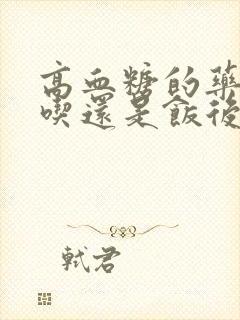 高血糖的药饭前吃还是饭后吃