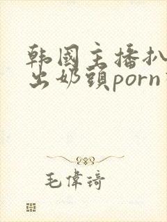 韩国主播扒胸露出奶头porn视频