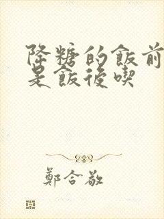 降糖的饭前吃还是饭后吃