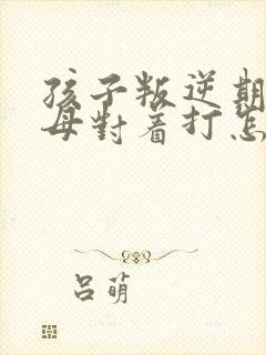 孩子叛逆期和父母对着打怎么办