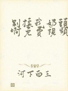 别揉我奶头～嗯啊免费视频网站