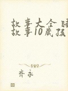 故事大全 睡前故事10岁孩子免费听