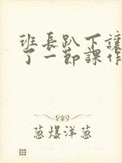 班长趴下让我C了一节课作文