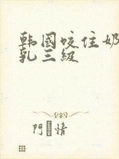 韩国咬住奶头的乳三级